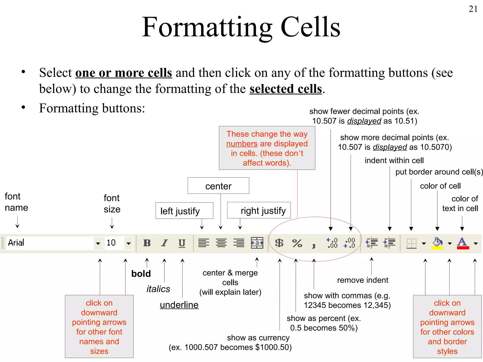 21

Formatting Cells
•
•

Select one or more cells and then click on any of the formatting buttons (see
below) to change the formatting of the selected cells.
Formatting buttons:
show fewer decimal points (ex.
10.507 is displayed as 10.51)
These change the way
numbers are displayed
in cells. (these don’t
affect words).

font
name

show more decimal points (ex.
10.507 is displayed as 10.5070)

indent within cell
put border around cell(s)

center
font
size

left justify

bold
italics
click on
downward
pointing arrows
for other font
names and
sizes

underline

color of cell
color of
text in cell

right justify

center & merge
cells
(will explain later)

remove indent
show with commas (e.g.
12345 becomes 12,345)

show as percent (ex.
0.5 becomes 50%)
show as currency
(ex. 1000.507 becomes $1000.50)

click on
downward
pointing arrows
for other colors
and border
styles

 