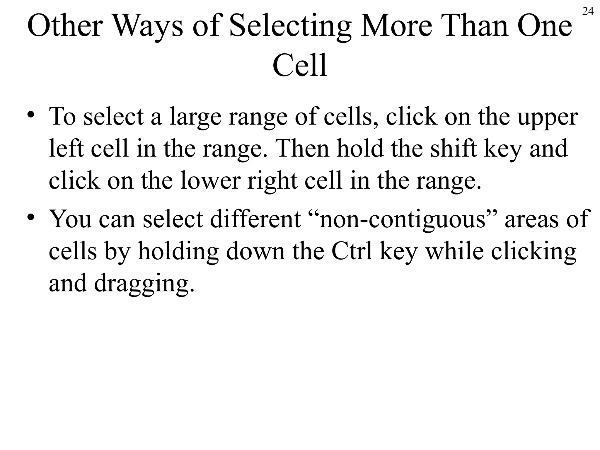 Other Ways of Selecting More Than One
Cell

24

• To select a large range of cells, click on the upper
left cell in the range. Then hold the shift key and
click on the lower right cell in the range.
• You can select different “non-contiguous” areas of
cells by holding down the Ctrl key while clicking
and dragging.

 