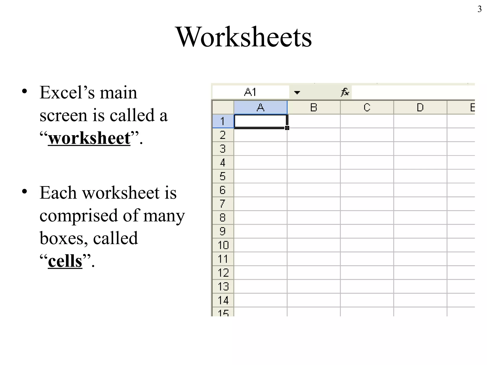 3

Worksheets
• Excel’s main
screen is called a
“worksheet”.
• Each worksheet is
comprised of many
boxes, called
“cells”.

 