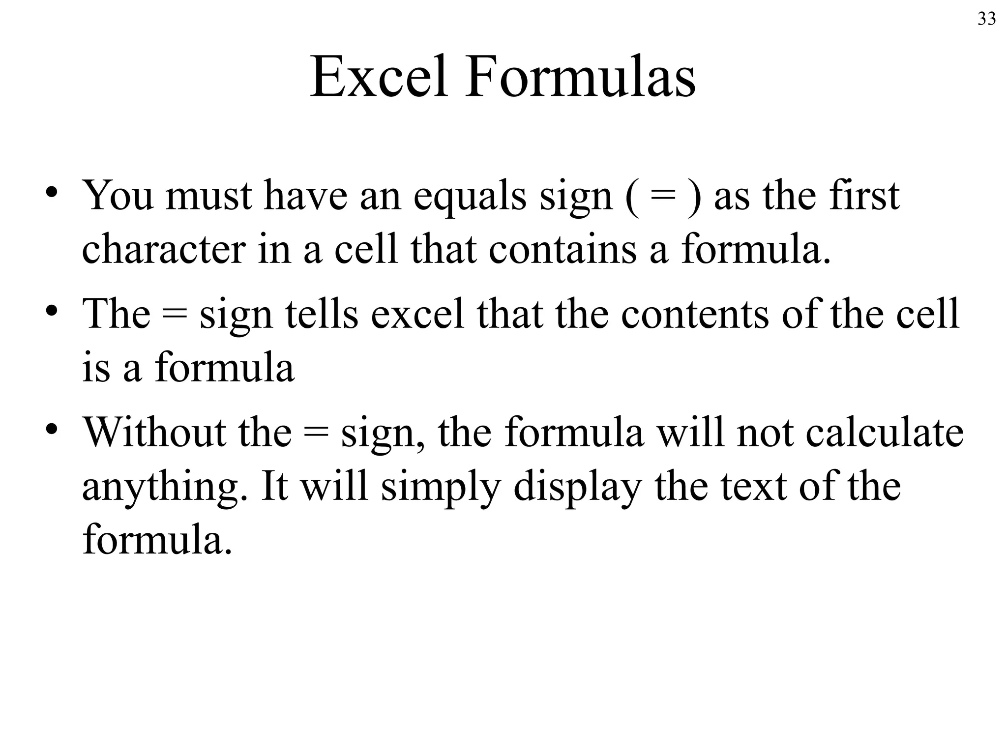 33

Excel Formulas
• You must have an equals sign ( = ) as the first
character in a cell that contains a formula.
• The = sign tells excel that the contents of the cell
is a formula
• Without the = sign, the formula will not calculate
anything. It will simply display the text of the
formula.

 