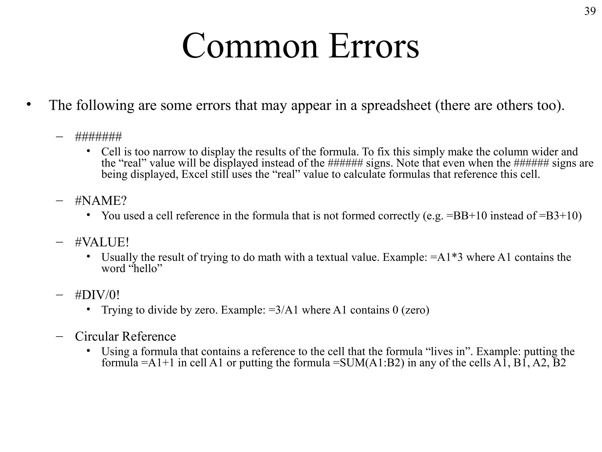 39

Common Errors
•

The following are some errors that may appear in a spreadsheet (there are others too).
– #######
• Cell is too narrow to display the results of the formula. To fix this simply make the column wider and
the “real” value will be displayed instead of the ###### signs. Note that even when the ###### signs are
being displayed, Excel still uses the “real” value to calculate formulas that reference this cell.

– #NAME?
• You used a cell reference in the formula that is not formed correctly (e.g. =BB+10 instead of =B3+10)

– #VALUE!
• Usually the result of trying to do math with a textual value. Example: =A1*3 where A1 contains the
word “hello”

– #DIV/0!
• Trying to divide by zero. Example: =3/A1 where A1 contains 0 (zero)

– Circular Reference
• Using a formula that contains a reference to the cell that the formula “lives in”. Example: putting the
formula =A1+1 in cell A1 or putting the formula =SUM(A1:B2) in any of the cells A1, B1, A2, B2

 