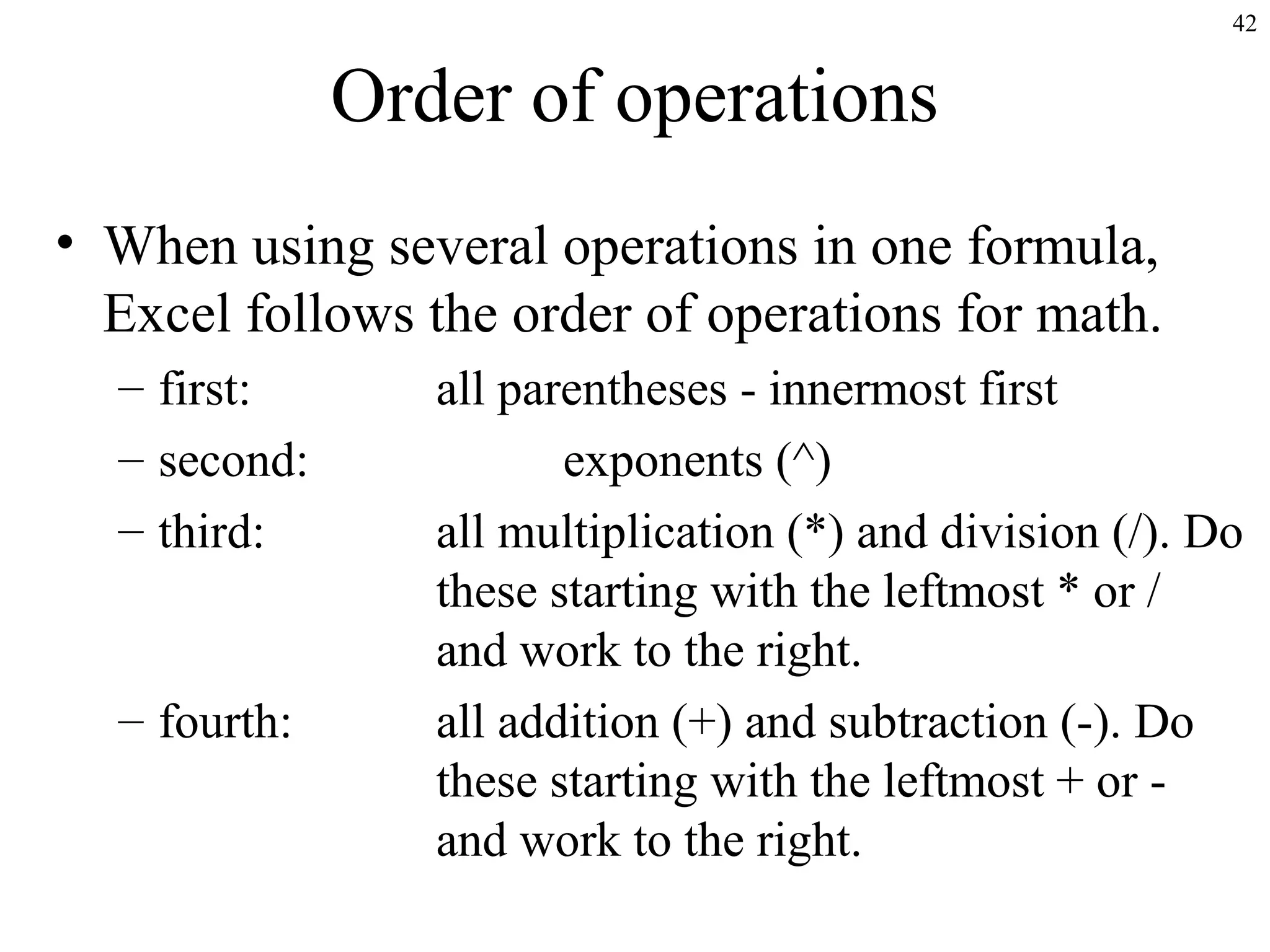 42

Order of operations
• When using several operations in one formula,
Excel follows the order of operations for math.
– first:
– second:
– third:

– fourth:

all parentheses - innermost first
exponents (^)
all multiplication (*) and division (/). Do
these starting with the leftmost * or /
and work to the right.
all addition (+) and subtraction (-). Do
these starting with the leftmost + or and work to the right.

 