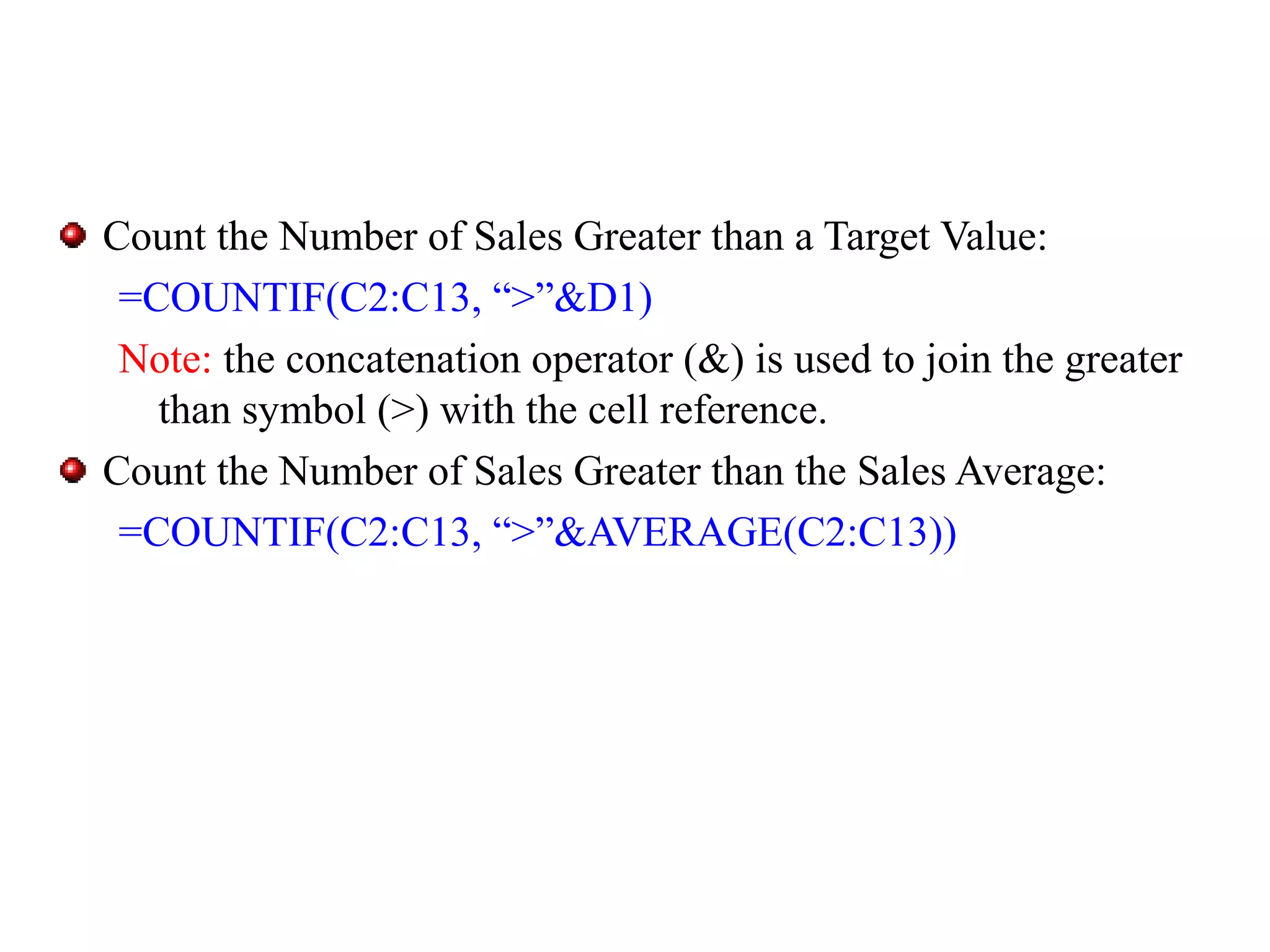 Count the Number of Sales Greater than a Target Value:
=COUNTIF(C2:C13, “>”&D1)
Note: the concatenation operator (&) is used to join the greater
than symbol (>) with the cell reference.
Count the Number of Sales Greater than the Sales Average:
=COUNTIF(C2:C13, “>”&AVERAGE(C2:C13))

 