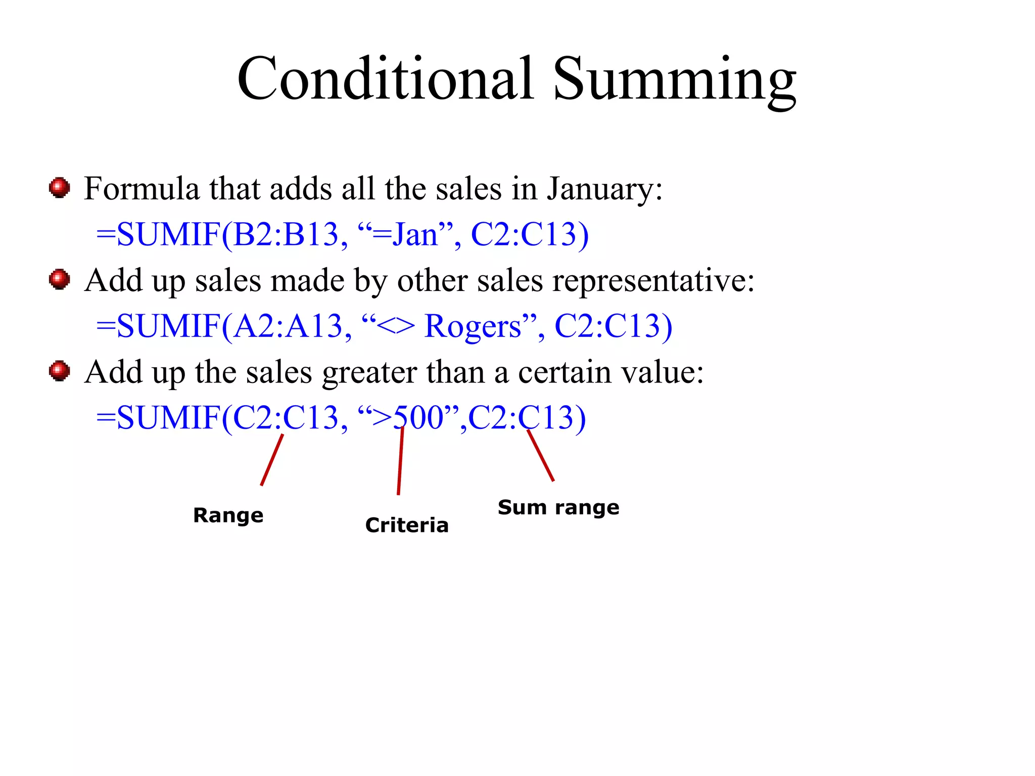 Conditional Summing
Formula that adds all the sales in January:
=SUMIF(B2:B13, “=Jan”, C2:C13)
Add up sales made by other sales representative:
=SUMIF(A2:A13, “<> Rogers”, C2:C13)
Add up the sales greater than a certain value:
=SUMIF(C2:C13, “>500”,C2:C13)
Range

Criteria

Sum range

 