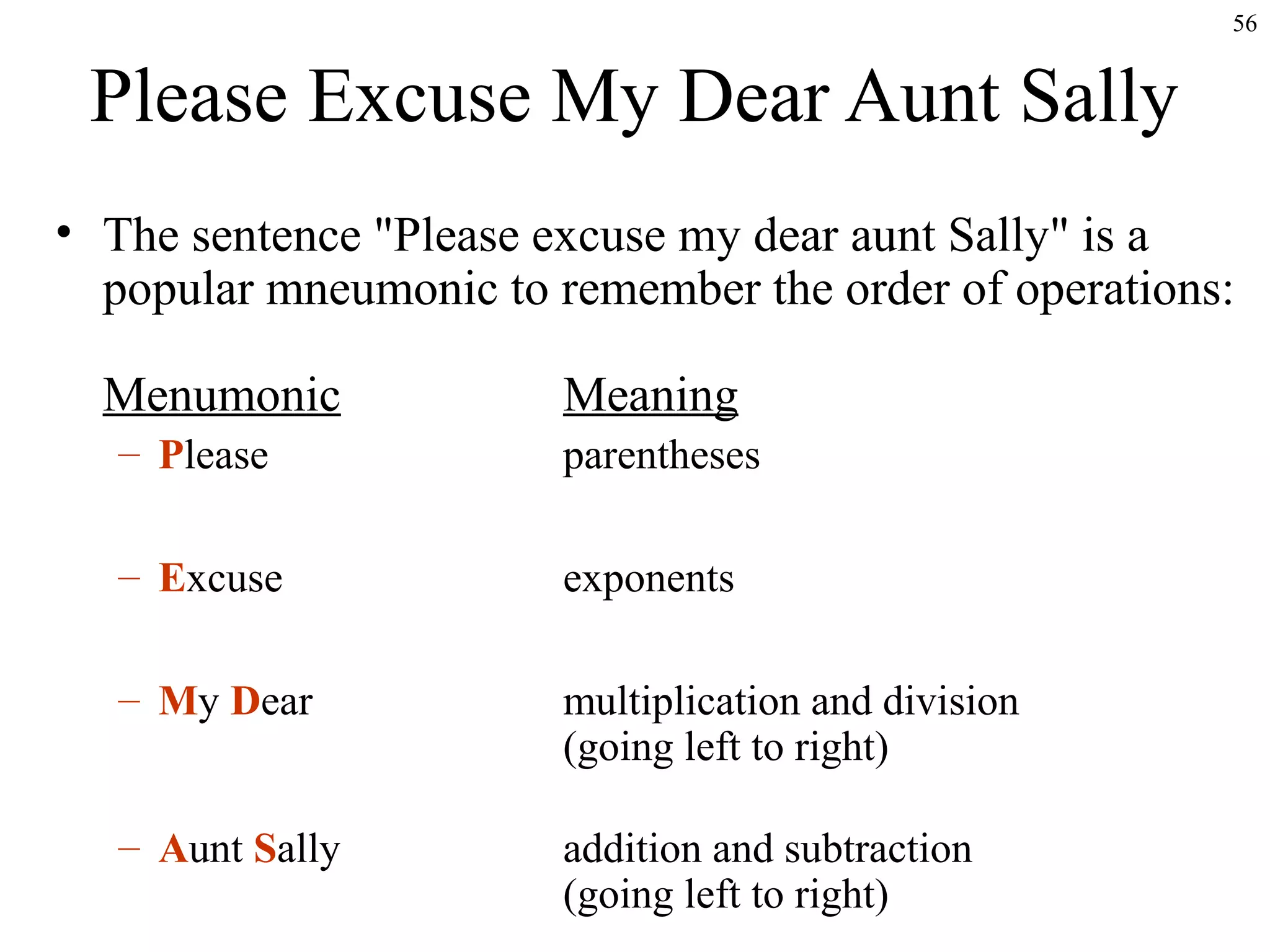 56

Please Excuse My Dear Aunt Sally
• The sentence "Please excuse my dear aunt Sally" is a
popular mneumonic to remember the order of operations:
Menumonic

Meaning

– Please

parentheses

– Excuse

exponents

– My Dear

multiplication and division
(going left to right)

– Aunt Sally

addition and subtraction
(going left to right)

 