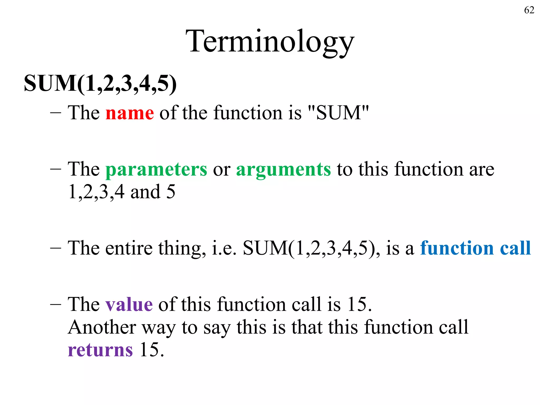 62

Terminology
SUM(1,2,3,4,5)
– The name of the function is "SUM"
– The parameters or arguments to this function are
1,2,3,4 and 5
– The entire thing, i.e. SUM(1,2,3,4,5), is a function call
– The value of this function call is 15.
Another way to say this is that this function call
returns 15.

 