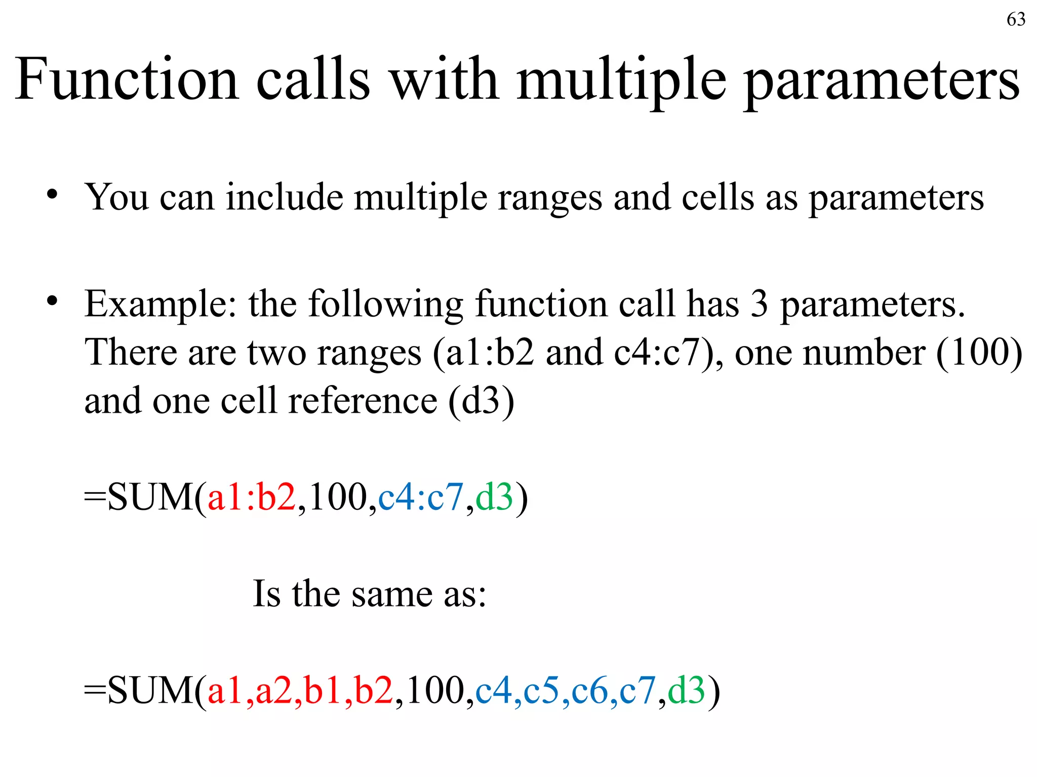 63

Function calls with multiple parameters
• You can include multiple ranges and cells as parameters
• Example: the following function call has 3 parameters.
There are two ranges (a1:b2 and c4:c7), one number (100)
and one cell reference (d3)
=SUM(a1:b2,100,c4:c7,d3)
Is the same as:
=SUM(a1,a2,b1,b2,100,c4,c5,c6,c7,d3)

 