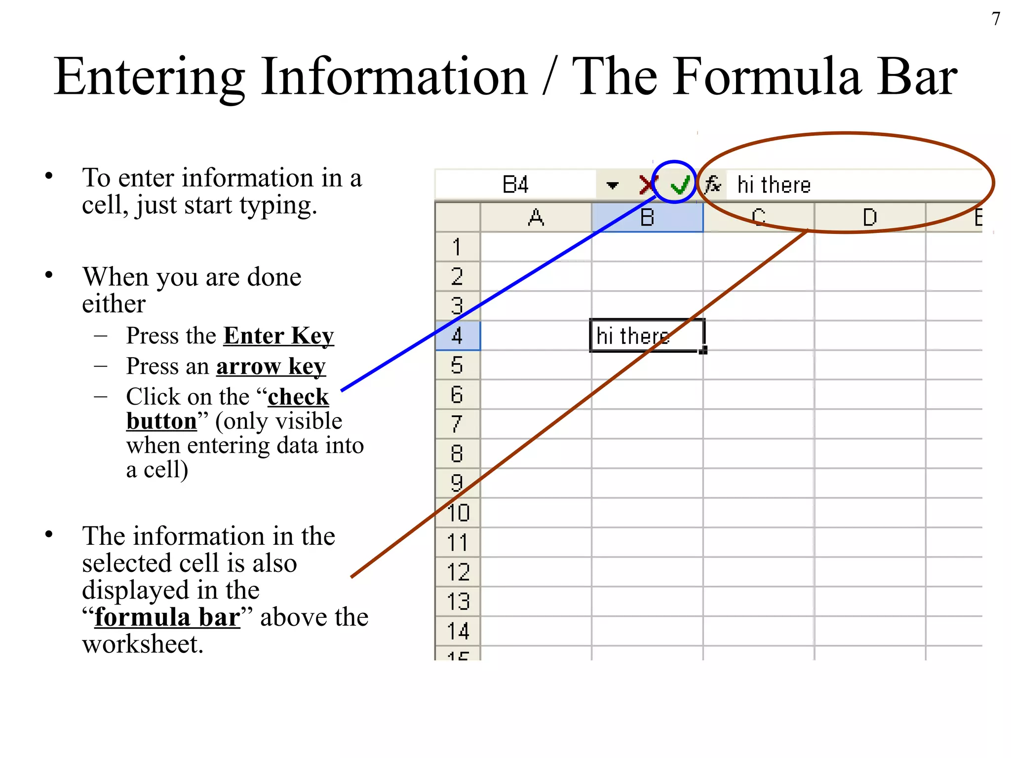 7

Entering Information / The Formula Bar
•

To enter information in a
cell, just start typing.

•

When you are done
either
– Press the Enter Key
– Press an arrow key
– Click on the “check
button” (only visible
when entering data into
a cell)

•

The information in the
selected cell is also
displayed in the
“formula bar” above the
worksheet.

 