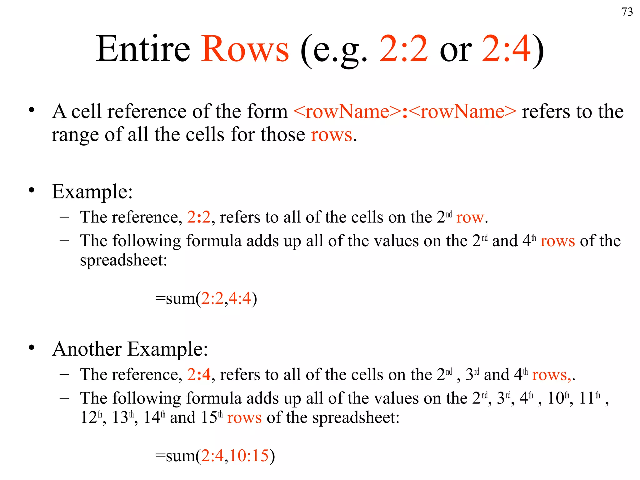 73

Entire Rows (e.g. 2:2 or 2:4)
• A cell reference of the form <rowName>:<rowName> refers to the
range of all the cells for those rows.
• Example:
– The reference, 2:2, refers to all of the cells on the 2nd row.
– The following formula adds up all of the values on the 2 nd and 4th rows of the
spreadsheet:
=sum(2:2,4:4)

• Another Example:
– The reference, 2:4, refers to all of the cells on the 2nd , 3rd and 4th rows,.
– The following formula adds up all of the values on the 2 nd, 3rd, 4th , 10th, 11th ,
12th, 13th, 14th and 15th rows of the spreadsheet:
=sum(2:4,10:15)

 