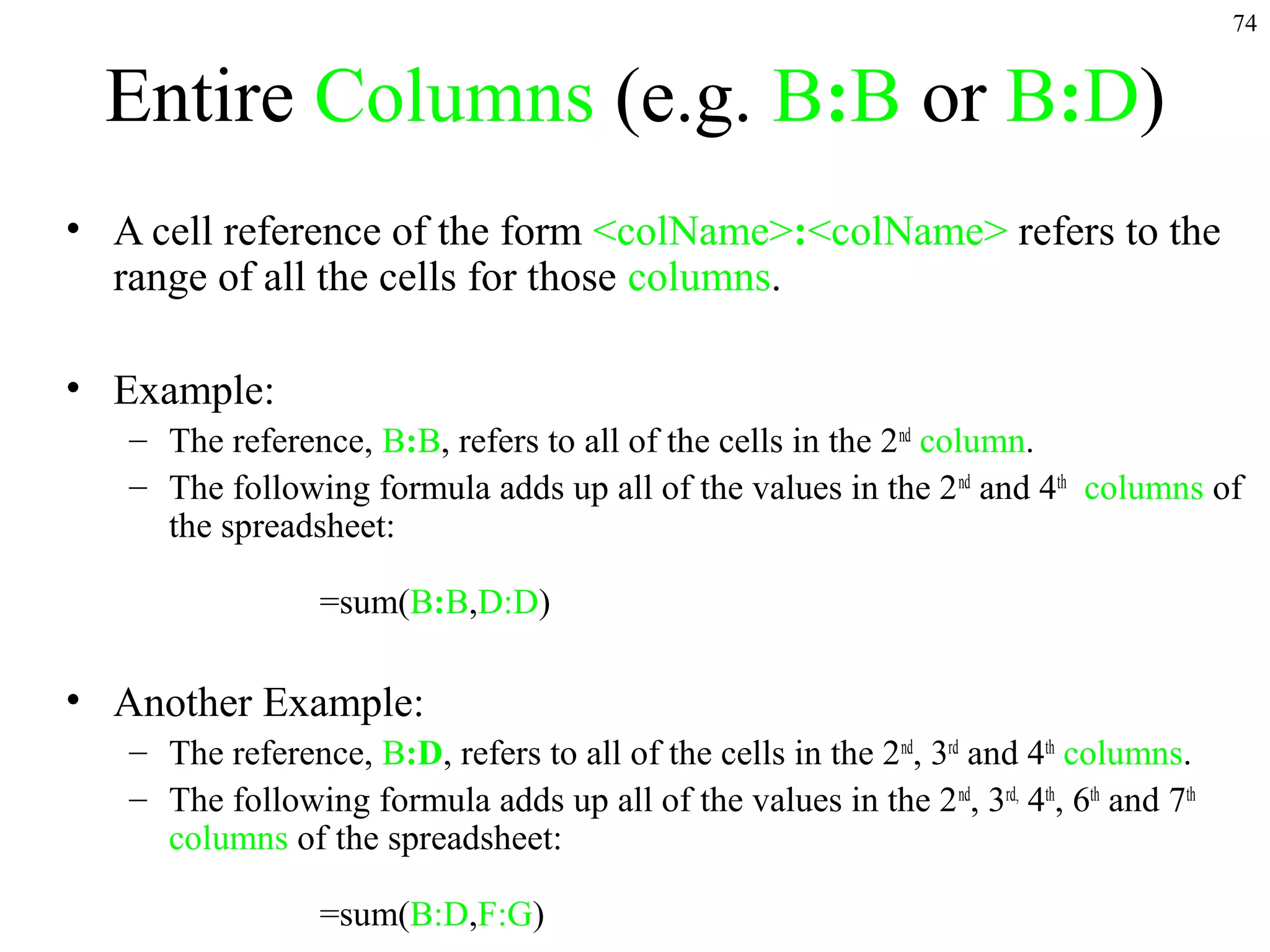 74

Entire Columns (e.g. B:B or B:D)
• A cell reference of the form <colName>:<colName> refers to the
range of all the cells for those columns.
• Example:
– The reference, B:B, refers to all of the cells in the 2nd column.
– The following formula adds up all of the values in the 2 nd and 4th columns of
the spreadsheet:
=sum(B:B,D:D)

• Another Example:
– The reference, B:D, refers to all of the cells in the 2nd, 3rd and 4th columns.
– The following formula adds up all of the values in the 2 nd, 3rd, 4th, 6th and 7th
columns of the spreadsheet:
=sum(B:D,F:G)

 