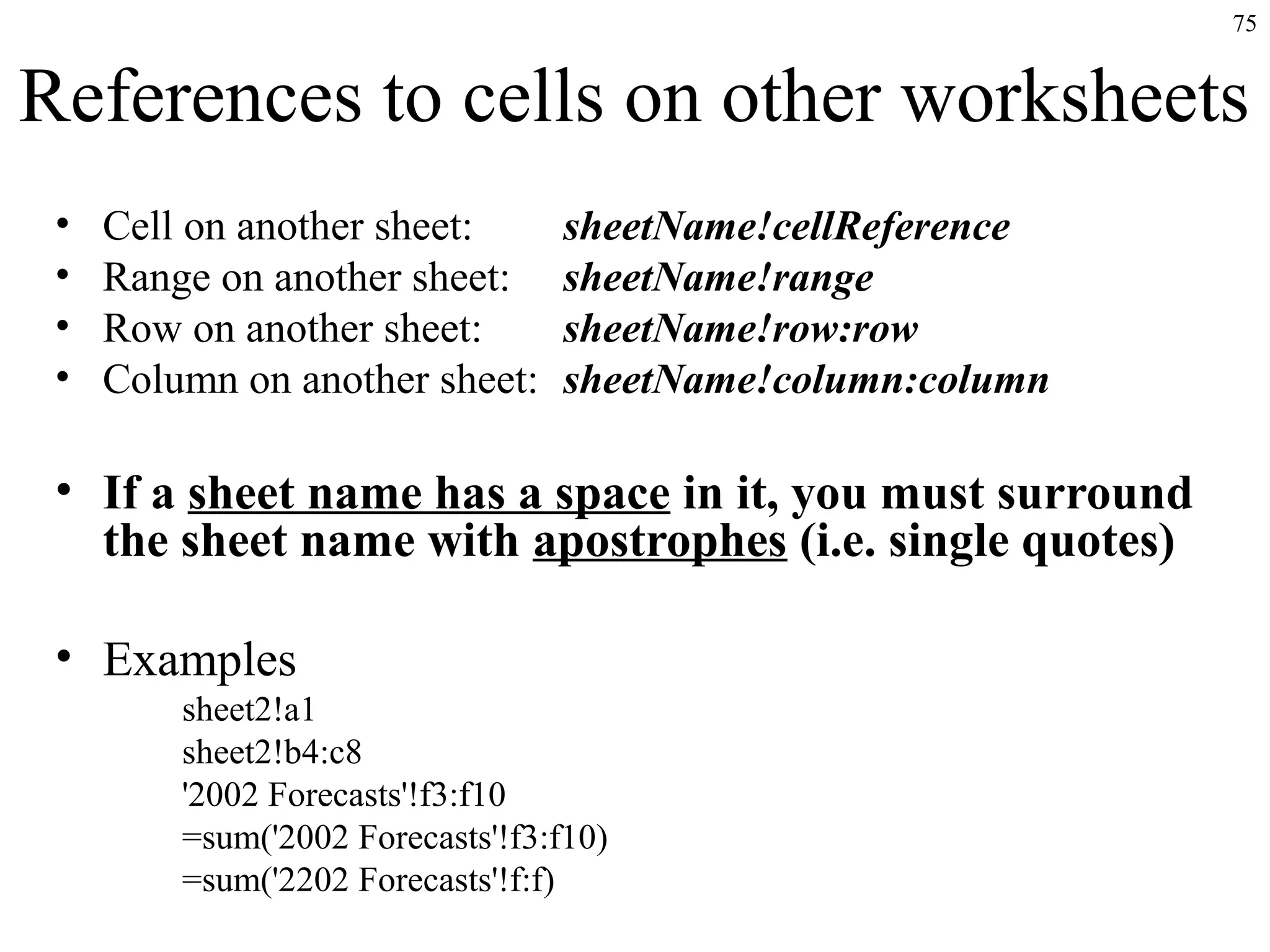 75

References to cells on other worksheets
•
•
•
•

Cell on another sheet:
Range on another sheet:
Row on another sheet:
Column on another sheet:

sheetName!cellReference
sheetName!range
sheetName!row:row
sheetName!column:column

• If a sheet name has a space in it, you must surround
the sheet name with apostrophes (i.e. single quotes)
• Examples
sheet2!a1
sheet2!b4:c8
'2002 Forecasts'!f3:f10
=sum('2002 Forecasts'!f3:f10)
=sum('2202 Forecasts'!f:f)

 