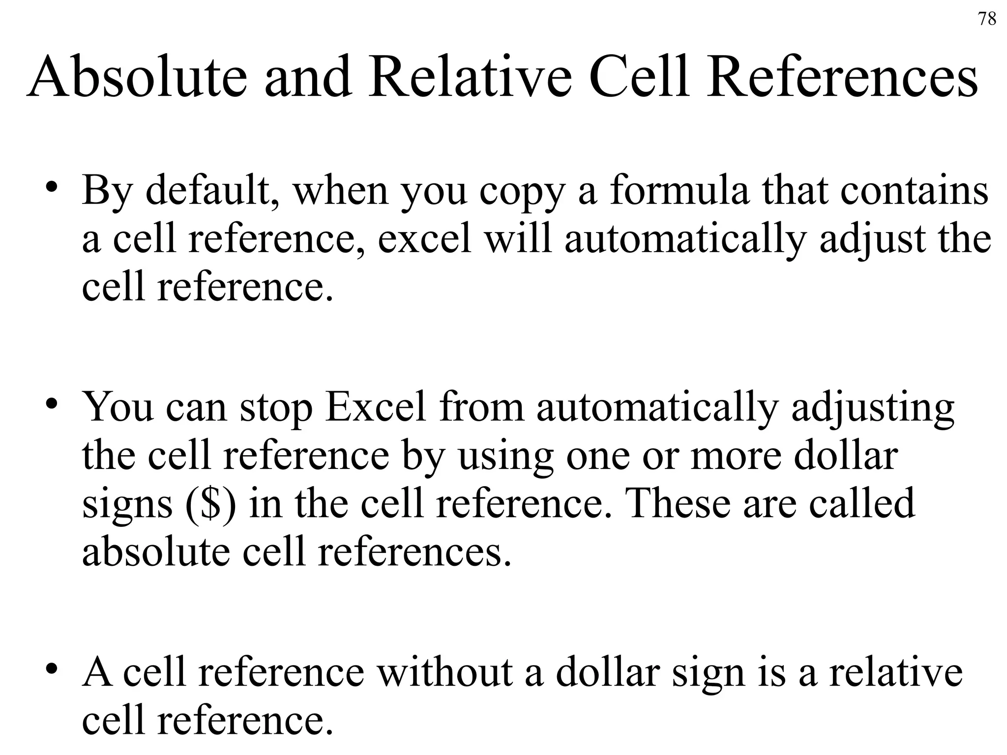 78

Absolute and Relative Cell References
• By default, when you copy a formula that contains
a cell reference, excel will automatically adjust the
cell reference.
• You can stop Excel from automatically adjusting
the cell reference by using one or more dollar
signs ($) in the cell reference. These are called
absolute cell references.
• A cell reference without a dollar sign is a relative
cell reference.

 