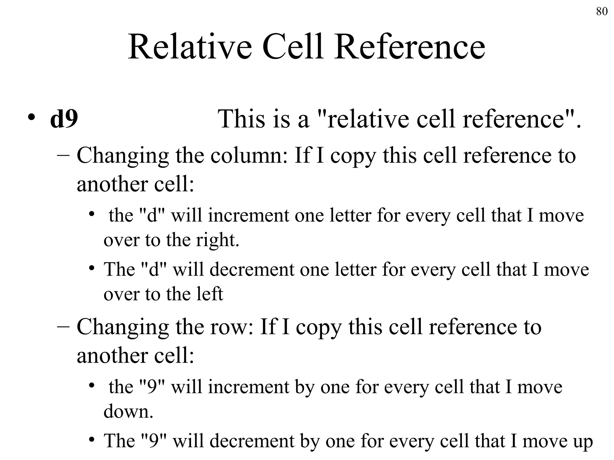 80

Relative Cell Reference
• d9

This is a "relative cell reference".

– Changing the column: If I copy this cell reference to
another cell:
• the "d" will increment one letter for every cell that I move
over to the right.
• The "d" will decrement one letter for every cell that I move
over to the left

– Changing the row: If I copy this cell reference to
another cell:
• the "9" will increment by one for every cell that I move
down.
• The "9" will decrement by one for every cell that I move up

 
