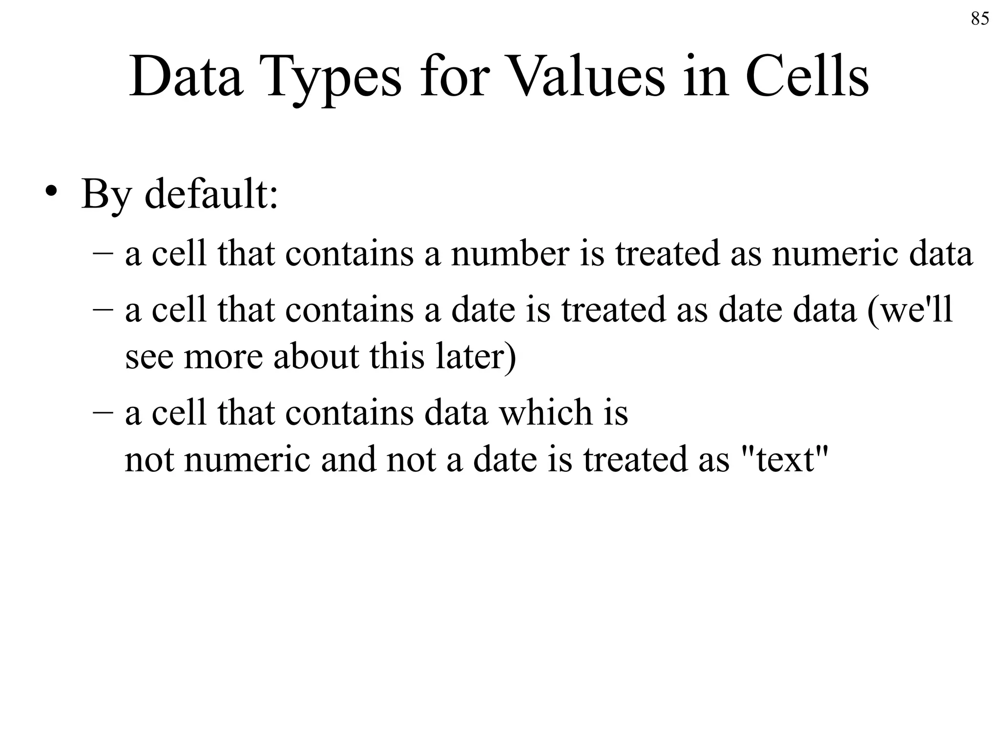 85

Data Types for Values in Cells
• By default:
– a cell that contains a number is treated as numeric data
– a cell that contains a date is treated as date data (we'll
see more about this later)
– a cell that contains data which is
not numeric and not a date is treated as "text"

 