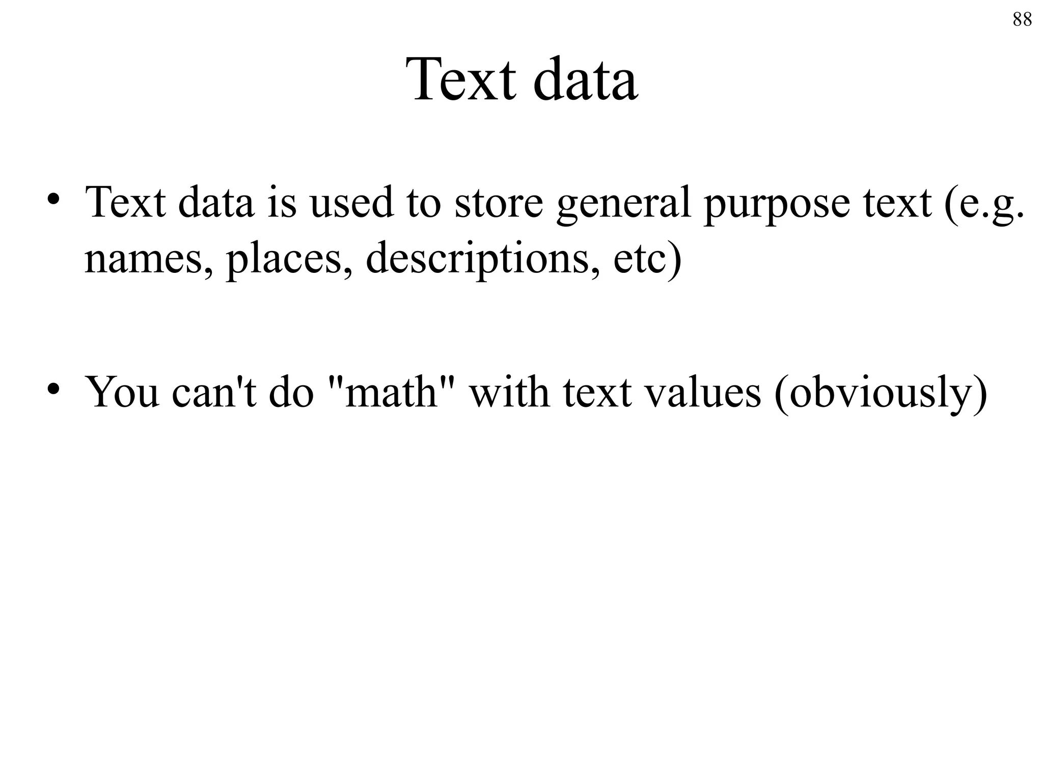 88

Text data
• Text data is used to store general purpose text (e.g.
names, places, descriptions, etc)
• You can't do "math" with text values (obviously)

 