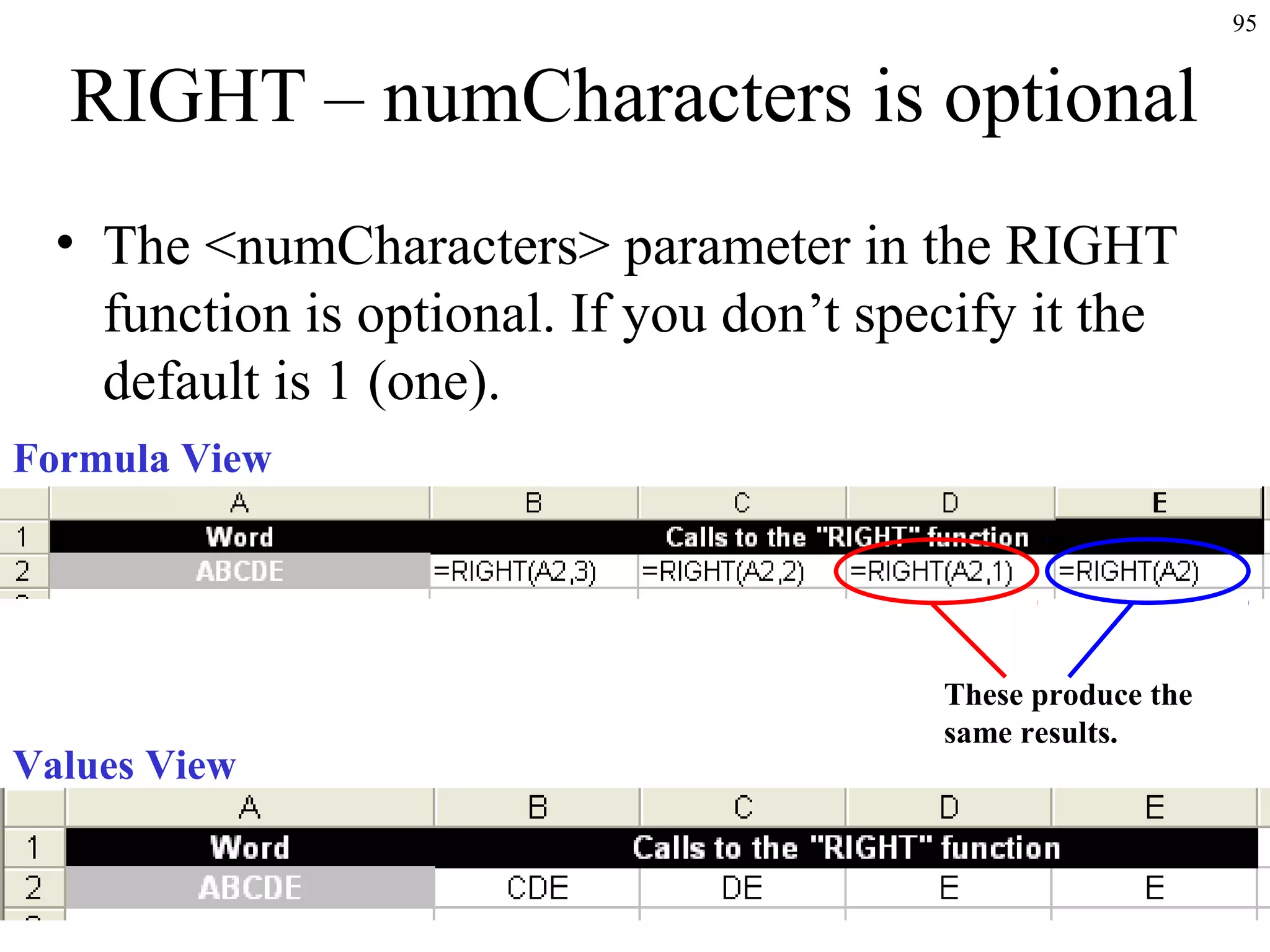 95

RIGHT – numCharacters is optional
• The <numCharacters> parameter in the RIGHT
function is optional. If you don’t specify it the
default is 1 (one).
Formula View

Values View

These produce the
same results.

 