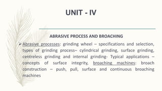 UNIT - IV
ABRASIVE PROCESS AND BROACHING
Abrasive processes: grinding wheel – specifications and selection,
types of grinding process– cylindrical grinding, surface grinding,
centreless grinding and internal grinding- Typical applications –
concepts of surface integrity, broaching machines: broach
construction – push, pull, surface and continuous broaching
machines
 