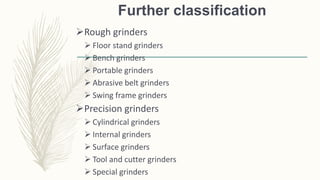 Further classification
Rough grinders
 Floor stand grinders
 Bench grinders
 Portable grinders
 Abrasive belt grinders
 Swing frame grinders
Precision grinders
 Cylindrical grinders
 Internal grinders
 Surface grinders
 Tool and cutter grinders
 Special grinders
 