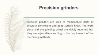 Precision grinders
Precision grinders are used to manufacture parts of
accurate dimensions and good surface finish. The work
piece and the grinding wheel are rigidly mounted but
they are adjustable according to the requirement of the
machining methods
 