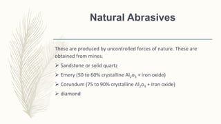 Natural Abrasives
These are produced by uncontrolled forces of nature. These are
obtained from mines.
 Sandstone or solid quartz
 Emery (50 to 60% crystalline Al2o3 + iron oxide)
 Corundum (75 to 90% crystalline Al2o3 + Iron oxide)
 diamond
 