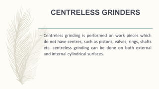 CENTRELESS GRINDERS
– Centreless grinding is performed on work pieces which
do not have centres, such as pistons, valves, rings, shafts
etc. centreless grinding can be done on both external
and internal cylindrical surfaces.
 