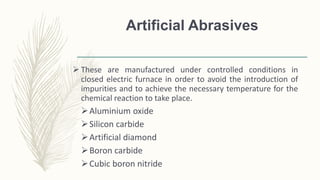 Artificial Abrasives
 These are manufactured under controlled conditions in
closed electric furnace in order to avoid the introduction of
impurities and to achieve the necessary temperature for the
chemical reaction to take place.
Aluminium oxide
Silicon carbide
Artificial diamond
Boron carbide
Cubic boron nitride
 