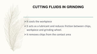CUTTING FLUIDS IN GRINDING
It cools the workpiece
It acts as a lubricant and reduces friction between chips,
workpiece and grinding wheel.
It removes chips from the contact area
 