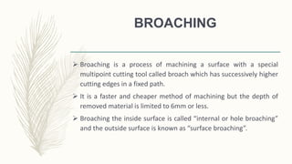 BROACHING
 Broaching is a process of machining a surface with a special
multipoint cutting tool called broach which has successively higher
cutting edges in a fixed path.
 It is a faster and cheaper method of machining but the depth of
removed material is limited to 6mm or less.
 Broaching the inside surface is called “internal or hole broaching”
and the outside surface is known as “surface broaching”.
 