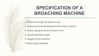 SPECIFICATION OF A
BROACHING MACHINE
 Maximum length of stroke in mm.
 Maximum force developed by the slide in tonnes.
 Power rating of electric motor in H.P
 Speed and feed ranges
 Weight of the machine
 Floor space required
 