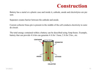 7/1/2023 11
Construction
Battery has a metal or a plastic case and inside it, cathode, anode and electrolytes are pre
sent.
Separator creates barrier between the cathode and anode.
Current collector brass pin is present in the middle of the cell conducts electricity to outsi
de circuit.
The total energy contained within a battery can be described using Amp-hours. Example,
battery that can provide 4 A-hrs can generate 4 A for 1 hour, 2 A for 2 hrs., etc.
 