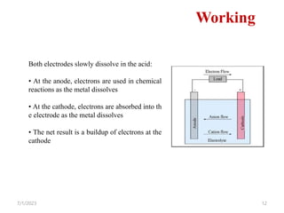 7/1/2023 12
Working
Both electrodes slowly dissolve in the acid:
• At the anode, electrons are used in chemical
reactions as the metal dissolves
• At the cathode, electrons are absorbed into th
e electrode as the metal dissolves
• The net result is a buildup of electrons at the
cathode
 