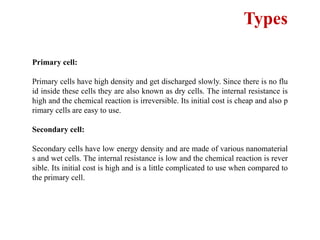 Types
Primary cell:
Primary cells have high density and get discharged slowly. Since there is no flu
id inside these cells they are also known as dry cells. The internal resistance is
high and the chemical reaction is irreversible. Its initial cost is cheap and also p
rimary cells are easy to use.
Secondary cell:
Secondary cells have low energy density and are made of various nanomaterial
s and wet cells. The internal resistance is low and the chemical reaction is rever
sible. Its initial cost is high and is a little complicated to use when compared to
the primary cell.
 