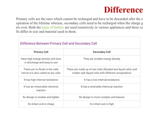Difference
Primary cells are the ones which cannot be recharged and have to be discarded after the e
xpiration of the lifetime whereas, secondary cells need to be recharged when the charge g
ets over. Both the types of battery are used extensively in various appliances and these ce
lls differ in size and material used in them.
 