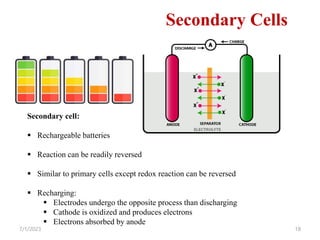 7/1/2023 18
Secondary Cells
Secondary cell:
 Rechargeable batteries
 Reaction can be readily reversed
 Similar to primary cells except redox reaction can be reversed
 Recharging:
 Electrodes undergo the opposite process than discharging
 Cathode is oxidized and produces electrons
 Electrons absorbed by anode
 