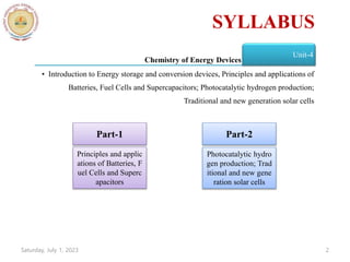Chemistry of Energy Devices
Unit-4
• Introduction to Energy storage and conversion devices, Principles and applications of
Batteries, Fuel Cells and Supercapacitors; Photocatalytic hydrogen production;
Traditional and new generation solar cells
Part-1 Part-2
Principles and applic
ations of Batteries, F
uel Cells and Superc
apacitors
Photocatalytic hydro
gen production; Trad
itional and new gene
ration solar cells
Saturday, July 1, 2023 2
SYLLABUS
 