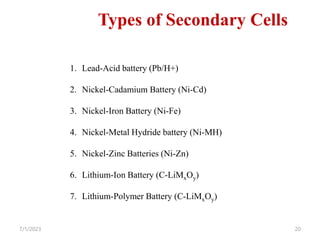 7/1/2023 20
Types of Secondary Cells
1. Lead-Acid battery (Pb/H+)
2. Nickel-Cadamium Battery (Ni-Cd)
3. Nickel-Iron Battery (Ni-Fe)
4. Nickel-Metal Hydride battery (Ni-MH)
5. Nickel-Zinc Batteries (Ni-Zn)
6. Lithium-Ion Battery (C-LiMxOy)
7. Lithium-Polymer Battery (C-LiMxOy)
 