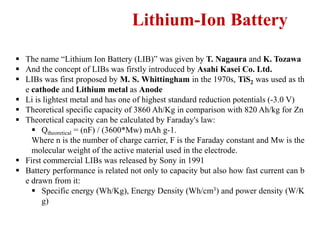 Lithium-Ion Battery
 The name “Lithium Ion Battery (LIB)” was given by T. Nagaura and K. Tozawa
 And the concept of LIBs was firstly introduced by Asahi Kasei Co. Ltd.
 LIBs was first proposed by M. S. Whittingham in the 1970s, TiS2 was used as th
e cathode and Lithium metal as Anode
 Li is lightest metal and has one of highest standard reduction potentials (-3.0 V)
 Theoretical specific capacity of 3860 Ah/Kg in comparison with 820 Ah/kg for Zn
 Theoretical capacity can be calculated by Faraday's law:
 Qtheoretical = (nF) / (3600*Mw) mAh g-1.
Where n is the number of charge carrier, F is the Faraday constant and Mw is the
molecular weight of the active material used in the electrode.
 First commercial LIBs was released by Sony in 1991
 Battery performance is related not only to capacity but also how fast current can b
e drawn from it:
 Specific energy (Wh/Kg), Energy Density (Wh/cm3) and power density (W/K
g)
 