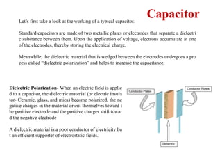 Let’s first take a look at the working of a typical capacitor.
Standard capacitors are made of two metallic plates or electrodes that separate a dielectri
c substance between them. Upon the application of voltage, electrons accumulate at one
of the electrodes, thereby storing the electrical charge.
Meanwhile, the dielectric material that is wedged between the electrodes undergoes a pro
cess called “dielectric polarization” and helps to increase the capacitance.
Capacitor
Dielectric Polarization- When an electric field is applie
d to a capacitor, the dielectric material (or electric insula
tor- Ceramic, glass, and mica) become polarized, the ne
gative charges in the material orient themselves toward t
he positive electrode and the positive charges shift towar
d the negative electrode
A dielectric material is a poor conductor of electricity bu
t an efficient supporter of electrostatic fields.
 