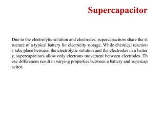 Supercapacitor
Due to the electrolytic solution and electrodes, supercapacitors share the st
ructure of a typical battery for electricity storage. While chemical reaction
s take place between the electrolytic solution and the electrodes in a batter
y, supercapacitors allow only electrons movement between electrodes. Th
ese differences result in varying properties between a battery and supercap
acitor.
 