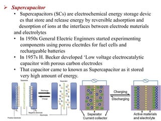 26
 Supercapacitor
• Supercapacitors (SCs) are electrochemical energy storage devic
es that store and release energy by reversible adsorption and
desorption of ions at the interfaces between electrode materials
and electrolytes
• In 1950s General Electric Enginners started experimenting
components using porou electrdes for fuel cells and
rechargeable batteries
• In 1957s H. Becker developed ‘Low voltage electrocatalytic
capacitor with porous carbon electrodes
• That capacitor came to known as Supercapacitor as it stored
very high amount of energy.
 