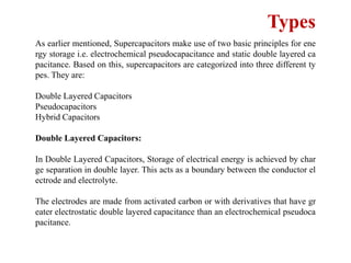 Types
As earlier mentioned, Supercapacitors make use of two basic principles for ene
rgy storage i.e. electrochemical pseudocapacitance and static double layered ca
pacitance. Based on this, supercapacitors are categorized into three different ty
pes. They are:
Double Layered Capacitors
Pseudocapacitors
Hybrid Capacitors
Double Layered Capacitors:
In Double Layered Capacitors, Storage of electrical energy is achieved by char
ge separation in double layer. This acts as a boundary between the conductor el
ectrode and electrolyte.
The electrodes are made from activated carbon or with derivatives that have gr
eater electrostatic double layered capacitance than an electrochemical pseudoca
pacitance.
 