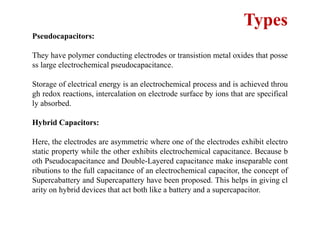 Types
Pseudocapacitors:
They have polymer conducting electrodes or transistion metal oxides that posse
ss large electrochemical pseudocapacitance.
Storage of electrical energy is an electrochemical process and is achieved throu
gh redox reactions, intercalation on electrode surface by ions that are specifical
ly absorbed.
Hybrid Capacitors:
Here, the electrodes are asymmetric where one of the electrodes exhibit electro
static property while the other exhibits electrochemical capacitance. Because b
oth Pseudocapacitance and Double-Layered capacitance make inseparable cont
ributions to the full capacitance of an electrochemical capacitor, the concept of
Supercabattery and Supercapattery have been proposed. This helps in giving cl
arity on hybrid devices that act both like a battery and a supercapacitor.
 