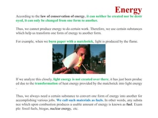 According to the law of conservation of energy, it can neither be created nor be destr
oyed, it can only be changed from one form to another.
Thus, we cannot produce energy to do certain work. Therefore, we use certain substances
which help us transform one form of energy to another form.
For example, when we burn paper with a matchstick, light is produced by the flame.
If we analyze this closely, light energy is not created over there, it has just been produc
ed due to the transformation of heat energy provided by the matchstick into light energy
.
Thus, we always need a certain substance to convert one form of energy into another for
accomplishing various jobs. We call such materials as fuels. In other words, any substa
nce which upon combustion produces a usable amount of energy is known as fuel. Exam
ple: fossil fuels, biogas, nuclear energy, etc.
Energy
 