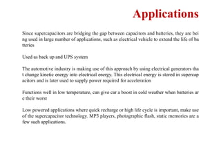 Applications
Since supercapacitors are bridging the gap between capacitors and batteries, they are bei
ng used in large number of applications, such as electrical vehicle to extend the life of ba
tteries
Used as back up and UPS system
The automotive industry is making use of this approach by using electrical generators tha
t change kinetic energy into electrical energy. This electrical energy is stored in supercap
acitors and is later used to supply power required for acceleration
Functions well in low temperature, can give car a boost in cold weather when batteries ar
e their worst
Low powered applications where quick recharge or high life cycle is important, make use
of the supercapacitor technology. MP3 players, photographic flash, static memories are a
few such applications.
 