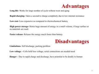 31
Advantages
Long life- Works for large number of cycle without wear and aging
Rapid charging- Takes a second to charge completely due to low internal resistance
Low cost- Less expensive as compared to electrochemical battery
High power storage- Stores huge amount of energy in a small volume, if large surface ar
ea materials are used.
Faster release- Release the energy much faster than battery
Disadvantages
Limitations- Self discharge, packing problem
Low voltage – Cells hold less voltage, serial connections are needed need
Danger – Due to rapid charge and discharge, have potential to be deadly to human
 