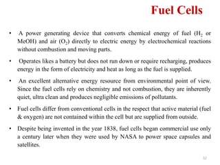 32
• A power generating device that converts chemical energy of fuel (H2 or
MeOH) and air (O2) directly to electric energy by electrochemical reactions
without combustion and moving parts.
• Operates likes a battery but does not run down or require recharging, produces
energy in the form of electricity and heat as long as the fuel is supplied.
• An excellent alternative energy resource from environmental point of view.
Since the fuel cells rely on chemistry and not combustion, they are inherently
quiet, ultra clean and produces negligible emissions of pollutants.
• Fuel cells differ from conventional cells in the respect that active material (fuel
& oxygen) are not contained within the cell but are supplied from outside.
• Despite being invented in the year 1838, fuel cells began commercial use only
a century later when they were used by NASA to power space capsules and
satellites.
Fuel Cells
 