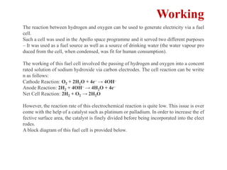 Working
The reaction between hydrogen and oxygen can be used to generate electricity via a fuel
cell.
Such a cell was used in the Apollo space programme and it served two different purposes
– It was used as a fuel source as well as a source of drinking water (the water vapour pro
duced from the cell, when condensed, was fit for human consumption).
The working of this fuel cell involved the passing of hydrogen and oxygen into a concent
rated solution of sodium hydroxide via carbon electrodes. The cell reaction can be writte
n as follows:
Cathode Reaction: O2 + 2H2O + 4e– → 4OH–
Anode Reaction: 2H2 + 4OH– → 4H2O + 4e–
Net Cell Reaction: 2H2 + O2 → 2H2O
However, the reaction rate of this electrochemical reaction is quite low. This issue is over
come with the help of a catalyst such as platinum or palladium. In order to increase the ef
fective surface area, the catalyst is finely divided before being incorporated into the elect
rodes.
A block diagram of this fuel cell is provided below.
 