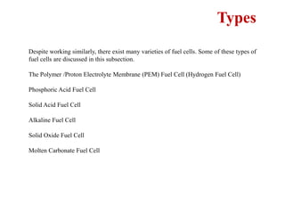 Types
Despite working similarly, there exist many varieties of fuel cells. Some of these types of
fuel cells are discussed in this subsection.
The Polymer /Proton Electrolyte Membrane (PEM) Fuel Cell (Hydrogen Fuel Cell)
Phosphoric Acid Fuel Cell
Solid Acid Fuel Cell
Alkaline Fuel Cell
Solid Oxide Fuel Cell
Molten Carbonate Fuel Cell
 
