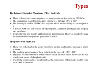 Types
The Polymer Electrolyte Membrane (PEM) Fuel Cell:
 These cells are also known as proton exchange membrane fuel cells (or PEMFCs).
 The temperature range that these cells operate in is between 50oC to 100o
 The electrolyte used in PEMFCs is a polymer which has the ability to conduct proton
s.
 A typical PEM fuel cell consists of bipolar plates, a catalyst, electrodes, and the poly
mer membrane.
 Despite having eco-friendly applications in transportation, PEMFCs can also be used
for the stationary and portable generation of power.
Phosphoric Acid Fuel Cell:
 These fuel cells involve the use of phosphoric acid as an electrolyte in order to chann
el the H+
 The working temperatures of these cells lie in the range of 150oC – 200o
 Electrons are forced to travel to the cathode via an external circuit because of the non
-conductive nature of phosphoric acid.
 Due to the acidic nature of the electrolyte, the components of these cells tend to corro
de or oxidize over time.
 