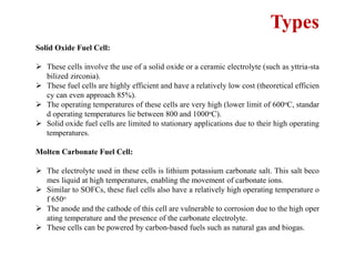 Types
Solid Oxide Fuel Cell:
 These cells involve the use of a solid oxide or a ceramic electrolyte (such as yttria-sta
bilized zirconia).
 These fuel cells are highly efficient and have a relatively low cost (theoretical efficien
cy can even approach 85%).
 The operating temperatures of these cells are very high (lower limit of 600oC, standar
d operating temperatures lie between 800 and 1000oC).
 Solid oxide fuel cells are limited to stationary applications due to their high operating
temperatures.
Molten Carbonate Fuel Cell:
 The electrolyte used in these cells is lithium potassium carbonate salt. This salt beco
mes liquid at high temperatures, enabling the movement of carbonate ions.
 Similar to SOFCs, these fuel cells also have a relatively high operating temperature o
f 650o
 The anode and the cathode of this cell are vulnerable to corrosion due to the high oper
ating temperature and the presence of the carbonate electrolyte.
 These cells can be powered by carbon-based fuels such as natural gas and biogas.
 